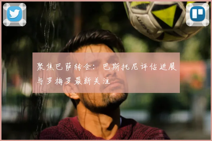 聚焦巴萨转会:巴斯托尼评估进展与罗梅罗最新关注
