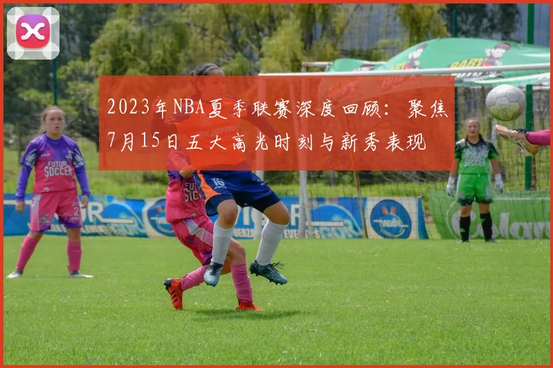 2023年NBA夏季联赛深度回顾：聚焦7月15日五大高光时刻与新秀表现