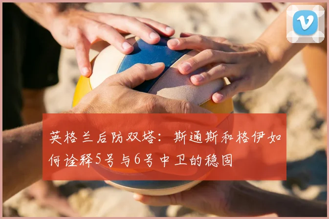 英格兰后防双塔:斯通斯和格伊如何诠释5号与6号中卫的稳固