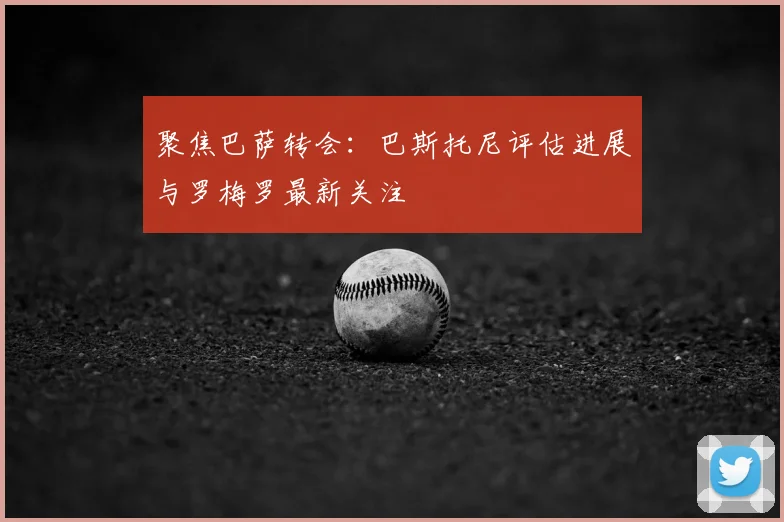 聚焦巴萨转会:巴斯托尼评估进展与罗梅罗最新关注