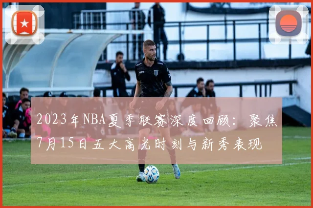 2023年NBA夏季联赛深度回顾:聚焦7月15日五大高光时刻与新秀表现