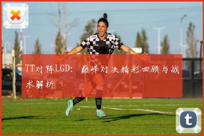 TT对阵LGD：巅峰对决精彩回顾与战术解析