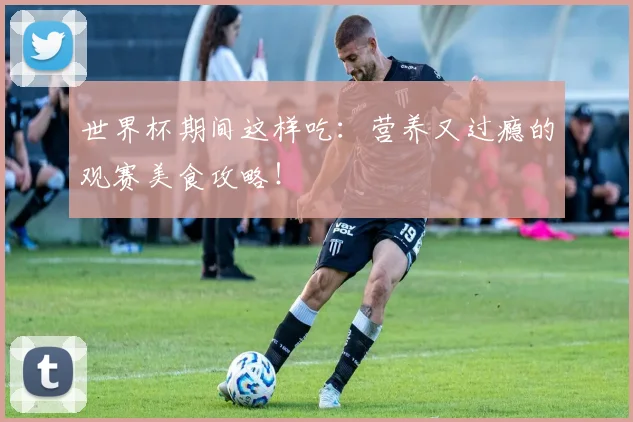 世界杯期间这样吃：营养又过瘾的观赛美食攻略！
