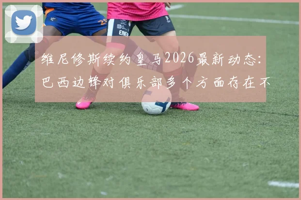 维尼修斯续约皇马2026最新动态:巴西边锋对俱乐部多个方面存在不满,续约谈判陷入僵局