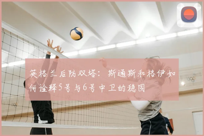 英格兰后防双塔:斯通斯和格伊如何诠释5号与6号中卫的稳固